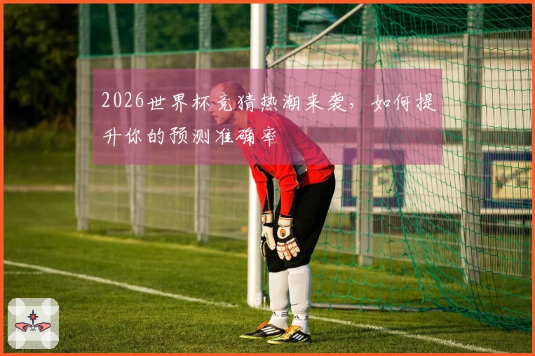 2026世界杯竞猜热潮来袭，如何提升你的预测准确率